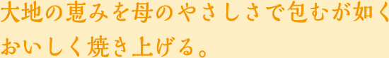 大地の恵みを母のやさしさで包むが如くおいしく焼き上げる。